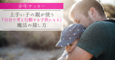 【少年サッカー】上手い子の親が使う『自分で考え行動する子供になる』魔法の接し方